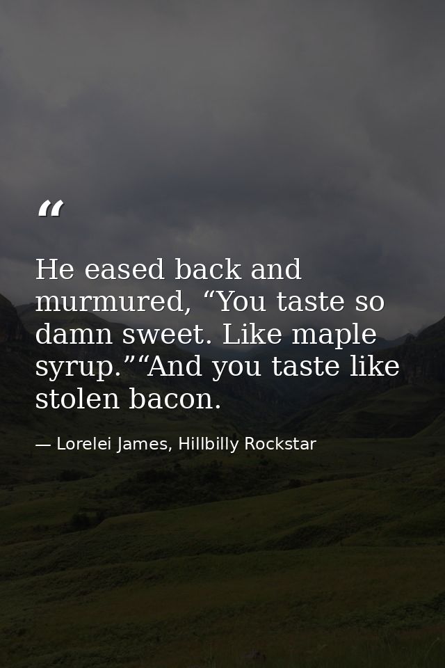 He eased back and murmured, “You taste so damn sweet. Like maple syrup.”“And you taste like stolen bacon. — Lorelei James, Hillbilly Rockstar