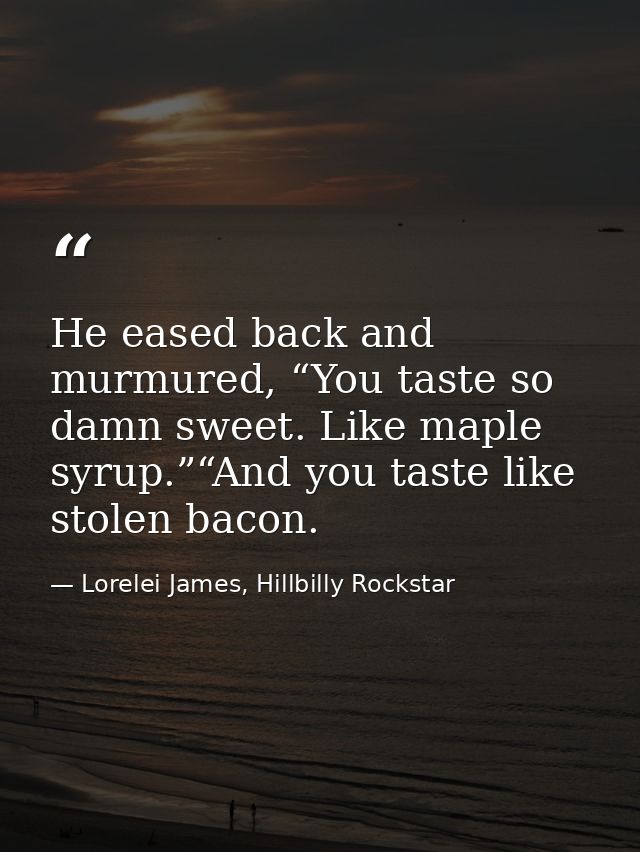He eased back and murmured, “You taste so damn sweet. Like maple syrup.”“And you taste like stolen bacon. — Lorelei James, Hillbilly Rockstar