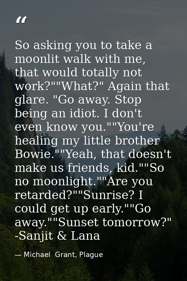 So asking you to take a moonlit walk with me, that would totally not work?""What?" Again that glare. "Go away. Stop bein — Michael  Grant, Plague