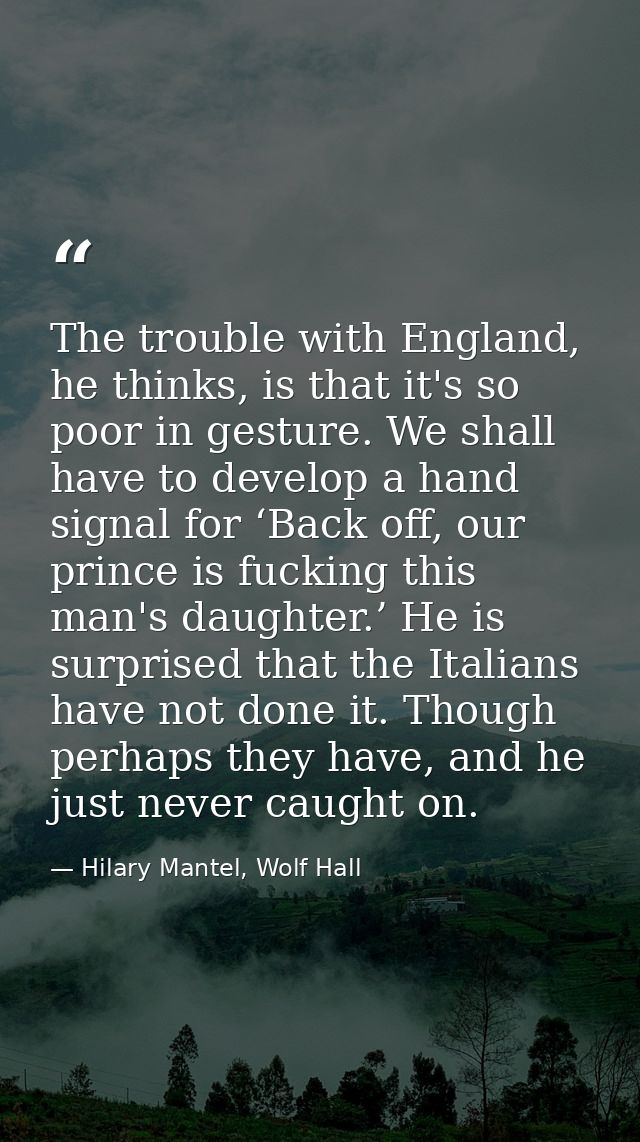 The trouble with England, he thinks, is that it's so poor in gesture. We shall have to develop a hand signal for ‘Back o — Hilary Mantel, Wolf Hall