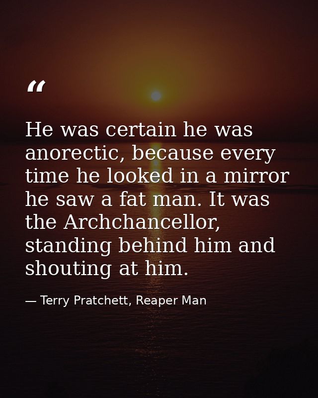 He was certain he was anorectic, because every time he looked in a mirror he saw a fat man. It was the Archchancellor, s — Terry Pratchett, Reaper Man