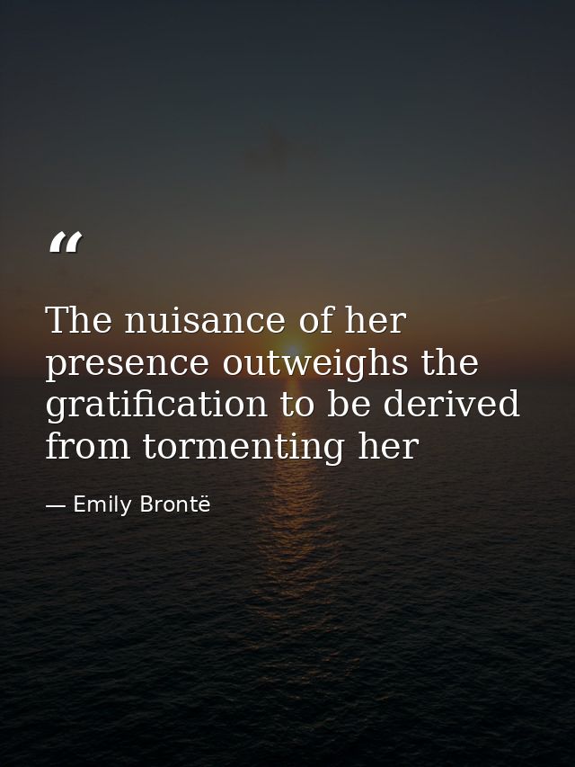 The nuisance of her presence outweighs the gratification to be derived from tormenting her — Emily Brontë