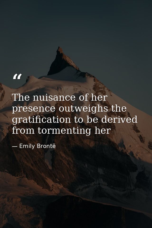 The nuisance of her presence outweighs the gratification to be derived from tormenting her — Emily Brontë