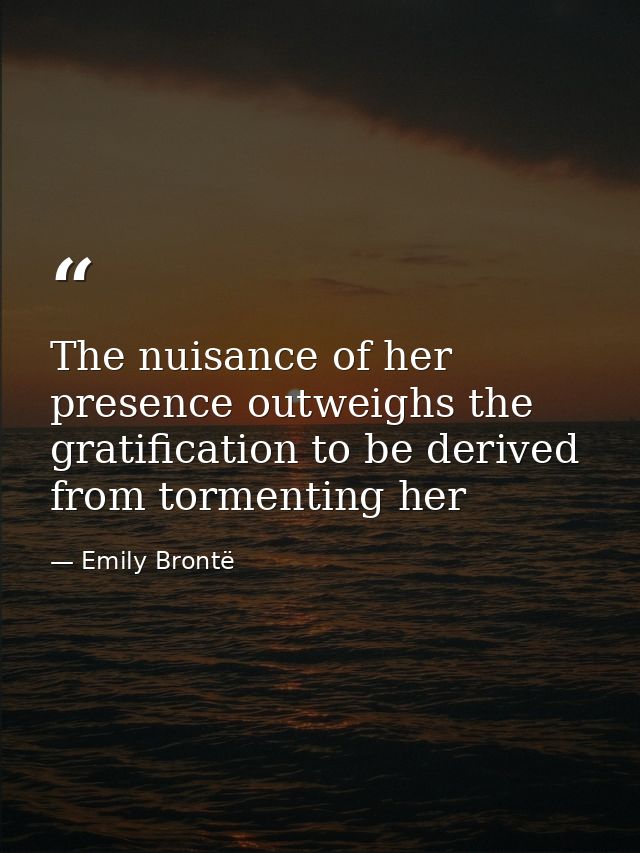 The nuisance of her presence outweighs the gratification to be derived from tormenting her — Emily Brontë