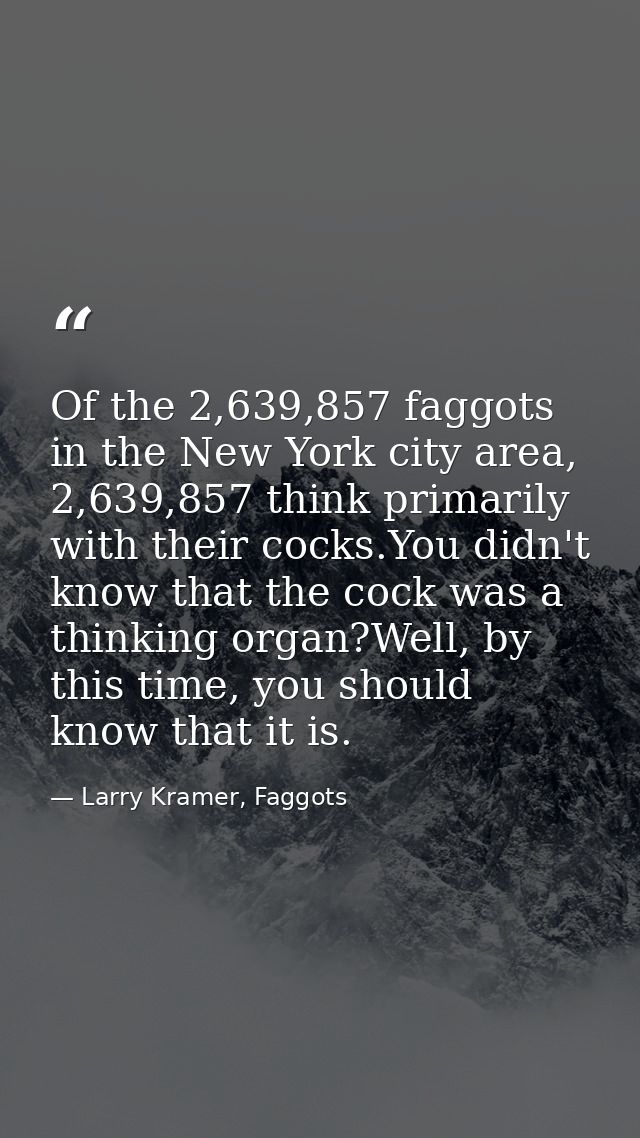 Of the 2,639,857 faggots in the New York city area, 2,639,857 think primarily with their cocks.You didn't know that the  — Larry Kramer, Faggots