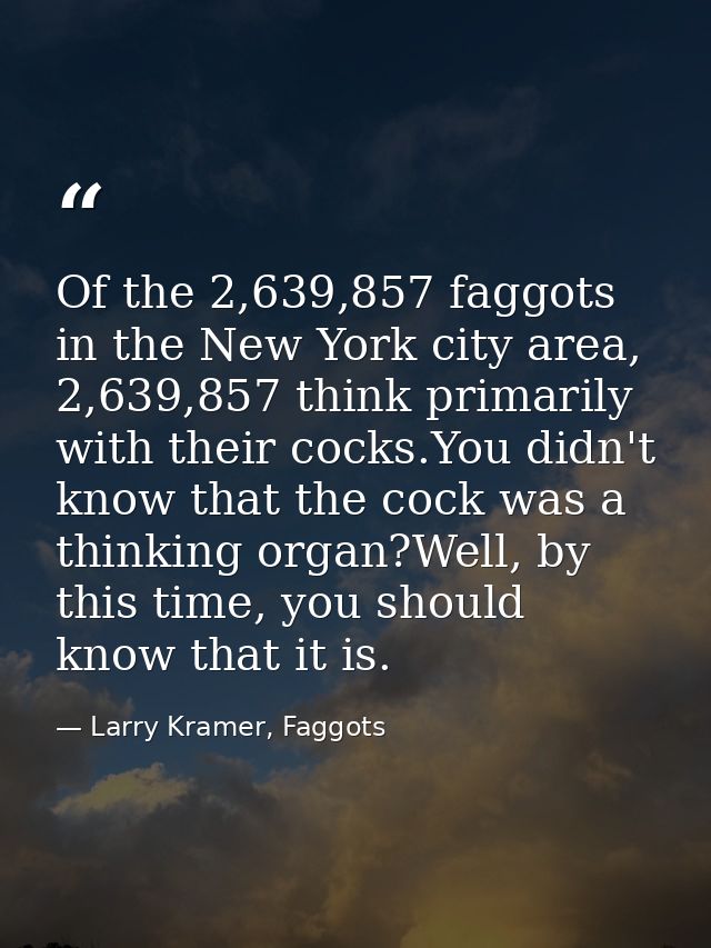 Of the 2,639,857 faggots in the New York city area, 2,639,857 think primarily with their cocks.You didn't know that the  — Larry Kramer, Faggots