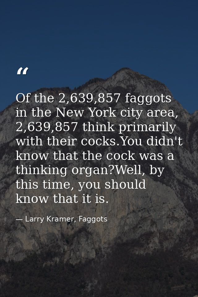 Of the 2,639,857 faggots in the New York city area, 2,639,857 think primarily with their cocks.You didn't know that the  — Larry Kramer, Faggots