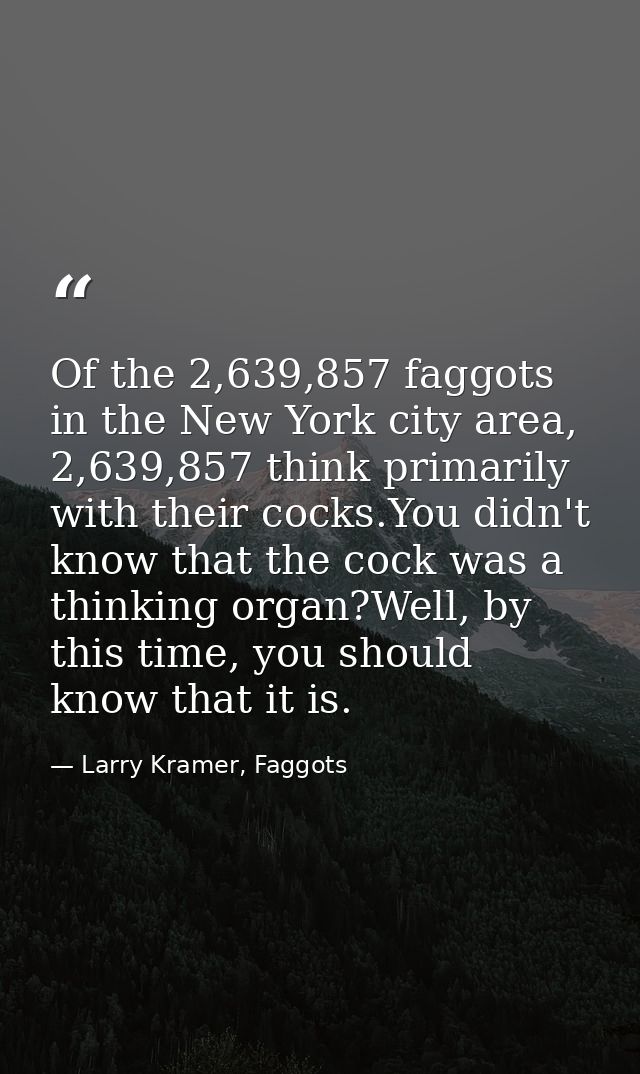 Of the 2,639,857 faggots in the New York city area, 2,639,857 think primarily with their cocks.You didn't know that the  — Larry Kramer, Faggots