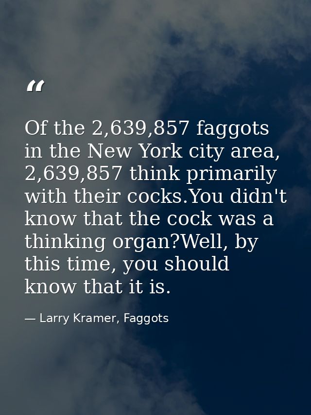 Of the 2,639,857 faggots in the New York city area, 2,639,857 think primarily with their cocks.You didn't know that the  — Larry Kramer, Faggots