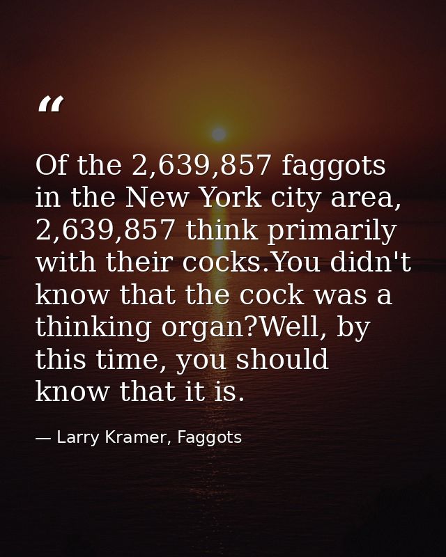 Of the 2,639,857 faggots in the New York city area, 2,639,857 think primarily with their cocks.You didn't know that the  — Larry Kramer, Faggots