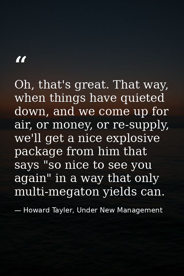 Oh, that's great. That way, when things have quieted down, and we come up for air, or money, or re-supply, we'll get a n — Howard Tayler, Under New Management