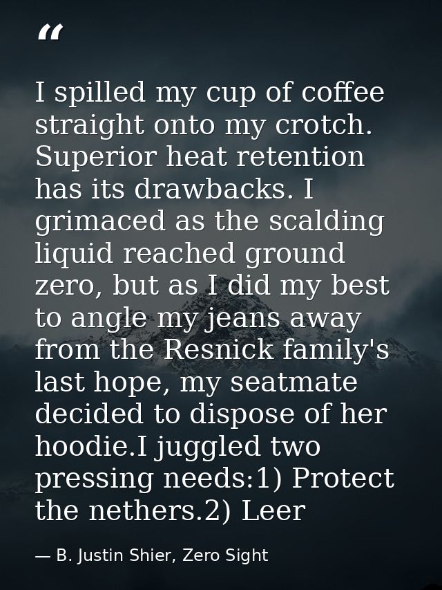 I spilled my cup of coffee straight onto my crotch. Superior heat retention has its drawbacks. I grimaced as the scaldin — B. Justin Shier, Zero Sight