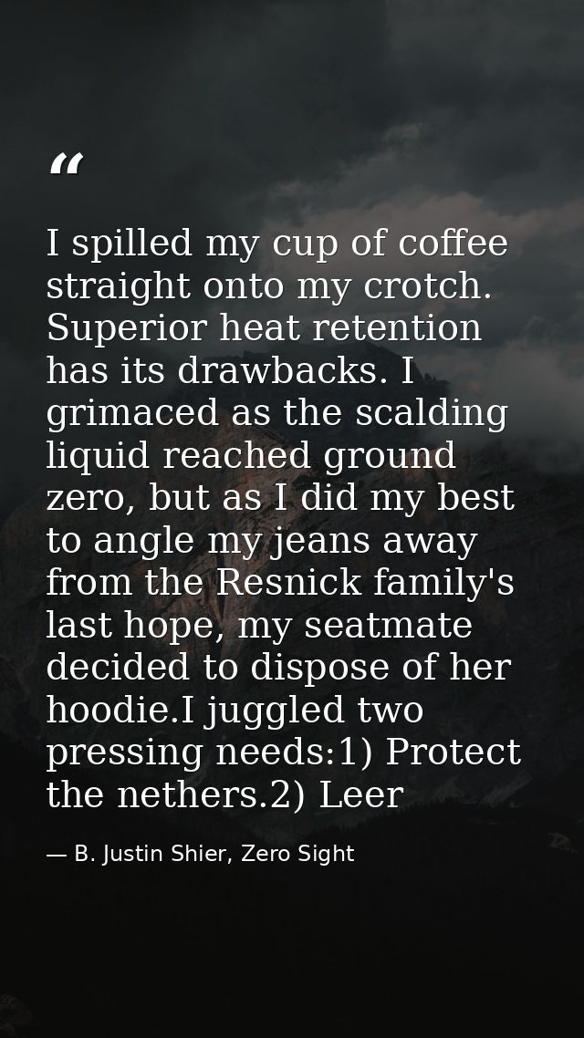 I spilled my cup of coffee straight onto my crotch. Superior heat retention has its drawbacks. I grimaced as the scaldin — B. Justin Shier, Zero Sight