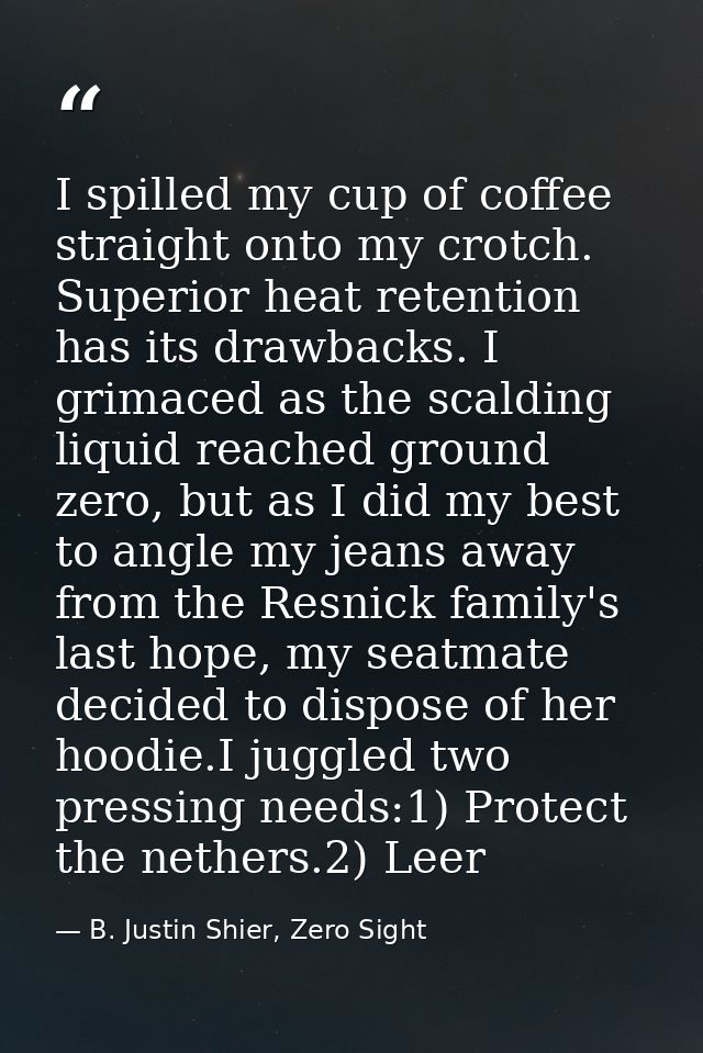 I spilled my cup of coffee straight onto my crotch. Superior heat retention has its drawbacks. I grimaced as the scaldin — B. Justin Shier, Zero Sight