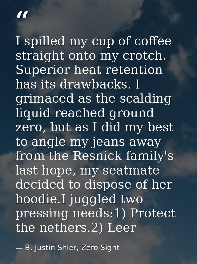 I spilled my cup of coffee straight onto my crotch. Superior heat retention has its drawbacks. I grimaced as the scaldin — B. Justin Shier, Zero Sight