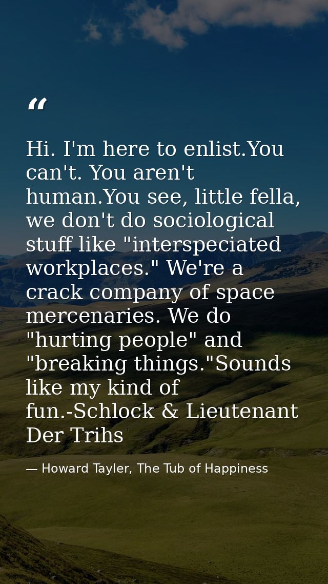 Hi. I'm here to enlist.You can't. You aren't human.You see, little fella, we don't do sociological stuff like "interspec — Howard Tayler, The Tub of Happiness