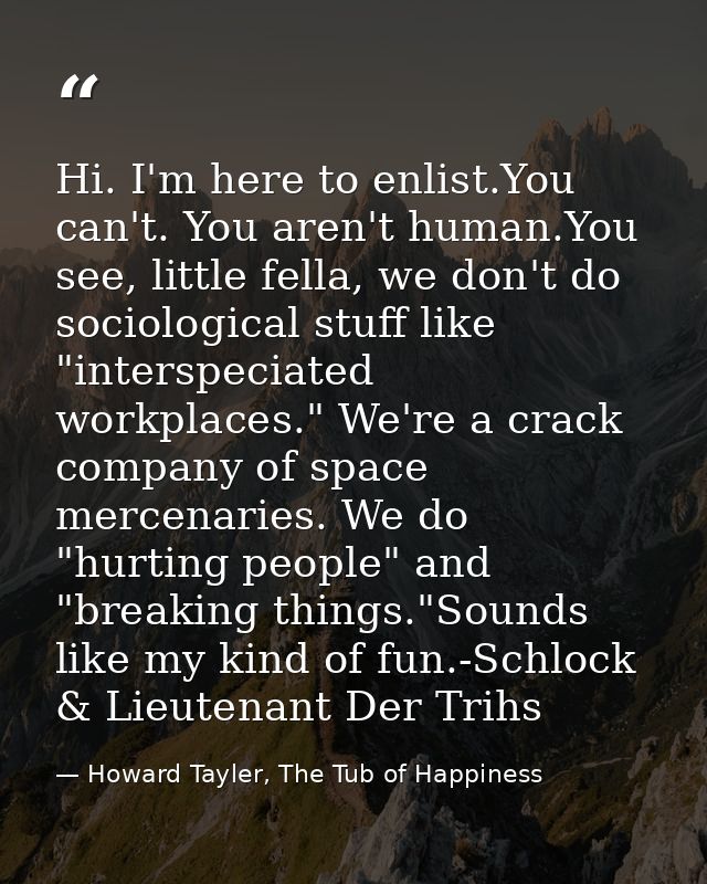 Hi. I'm here to enlist.You can't. You aren't human.You see, little fella, we don't do sociological stuff like "interspec — Howard Tayler, The Tub of Happiness