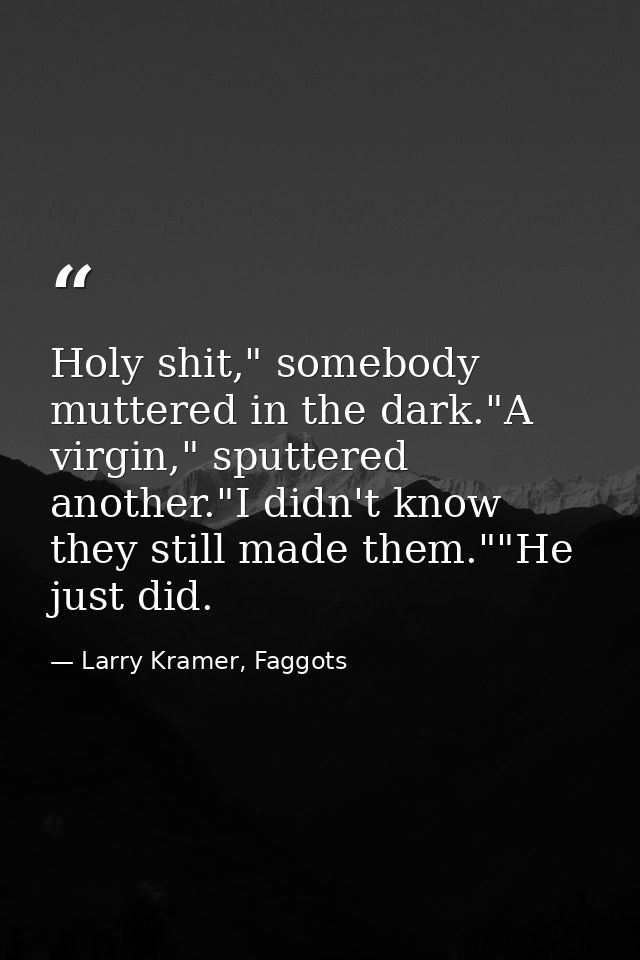 Holy shit," somebody muttered in the dark."A virgin," sputtered another."I didn't know they still made them.""He just di — Larry Kramer, Faggots