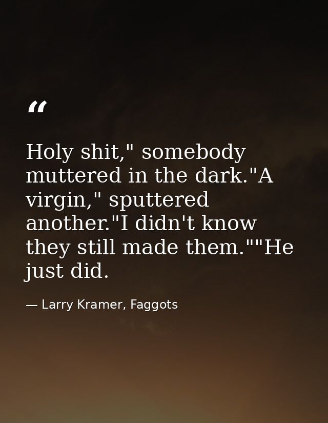 Holy shit," somebody muttered in the dark."A virgin," sputtered another."I didn't know they still made them.""He just di — Larry Kramer, Faggots
