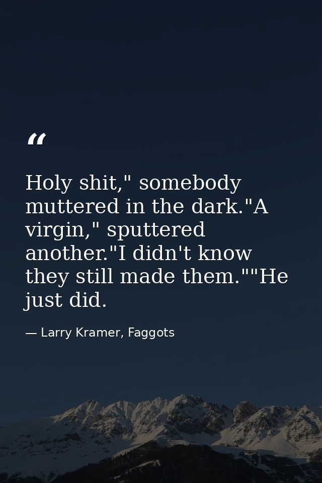 Holy shit," somebody muttered in the dark."A virgin," sputtered another."I didn't know they still made them.""He just di — Larry Kramer, Faggots