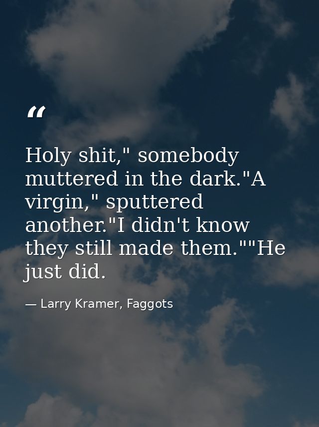 Holy shit," somebody muttered in the dark."A virgin," sputtered another."I didn't know they still made them.""He just di — Larry Kramer, Faggots