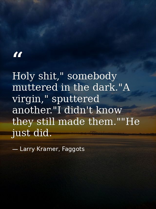 Holy shit," somebody muttered in the dark."A virgin," sputtered another."I didn't know they still made them.""He just di — Larry Kramer, Faggots