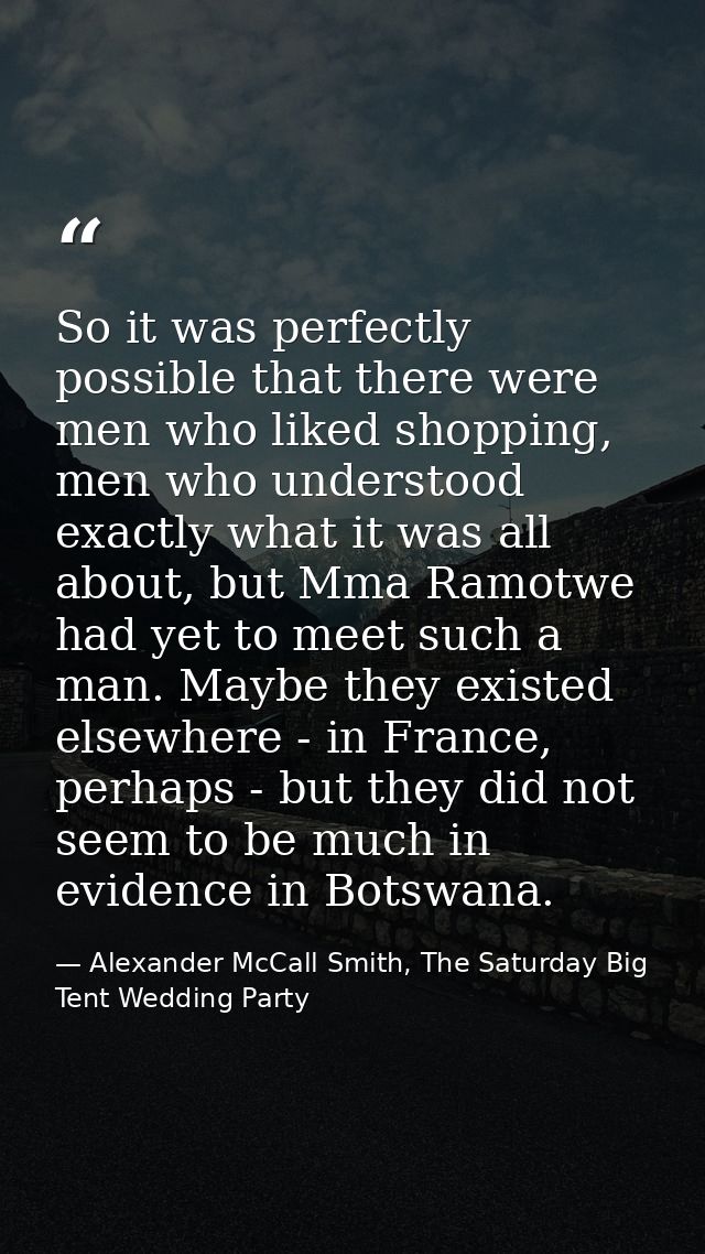 So it was perfectly possible that there were men who liked shopping, men who understood exactly what it was all about, b — Alexander McCall Smith, The Saturday Big Tent Wedding Party