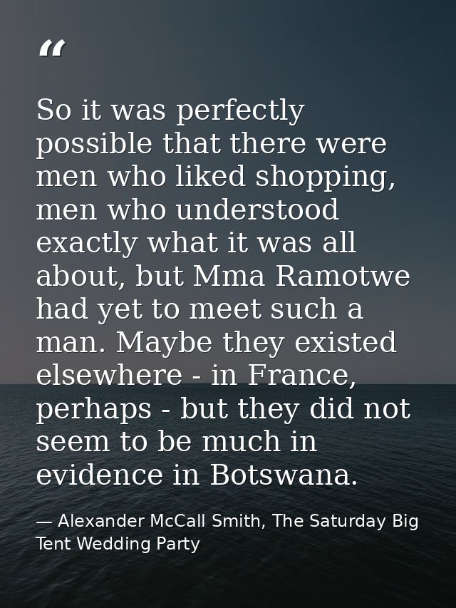 So it was perfectly possible that there were men who liked shopping, men who understood exactly what it was all about, b — Alexander McCall Smith, The Saturday Big Tent Wedding Party