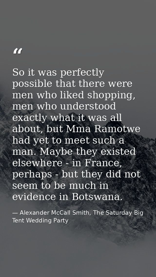 So it was perfectly possible that there were men who liked shopping, men who understood exactly what it was all about, b — Alexander McCall Smith, The Saturday Big Tent Wedding Party