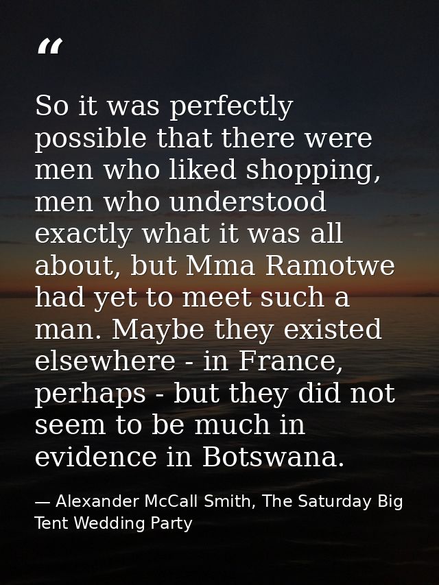 So it was perfectly possible that there were men who liked shopping, men who understood exactly what it was all about, b — Alexander McCall Smith, The Saturday Big Tent Wedding Party