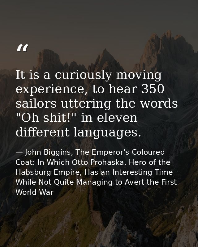 It is a curiously moving experience, to hear 350 sailors uttering the words "Oh shit!" in eleven different languages. — John Biggins, The Emperor's Coloured Coat: In Which Otto Prohaska, Hero of the Habsburg Empire, Has an Interesting Time While Not Quite Managing to Avert the First World War