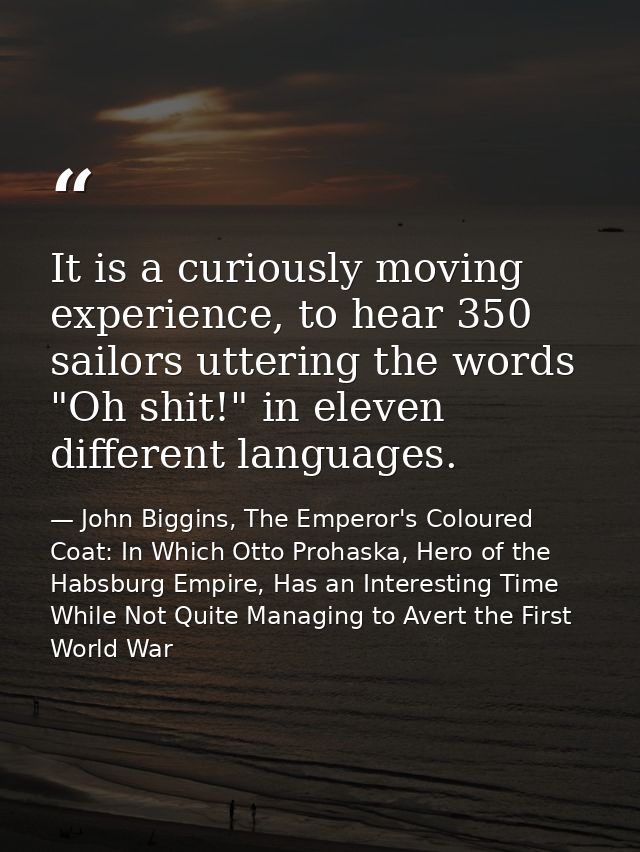 It is a curiously moving experience, to hear 350 sailors uttering the words "Oh shit!" in eleven different languages. — John Biggins, The Emperor's Coloured Coat: In Which Otto Prohaska, Hero of the Habsburg Empire, Has an Interesting Time While Not Quite Managing to Avert the First World War