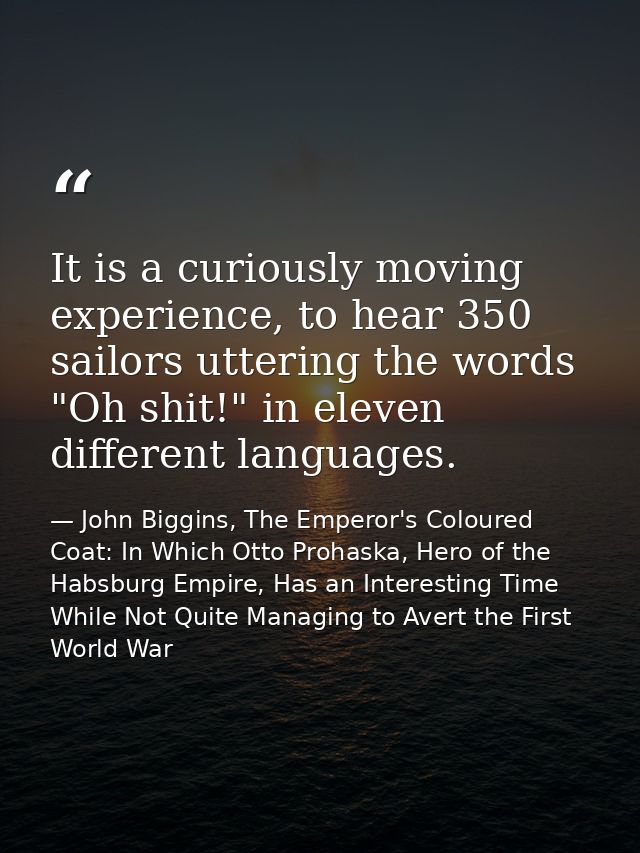 It is a curiously moving experience, to hear 350 sailors uttering the words "Oh shit!" in eleven different languages. — John Biggins, The Emperor's Coloured Coat: In Which Otto Prohaska, Hero of the Habsburg Empire, Has an Interesting Time While Not Quite Managing to Avert the First World War