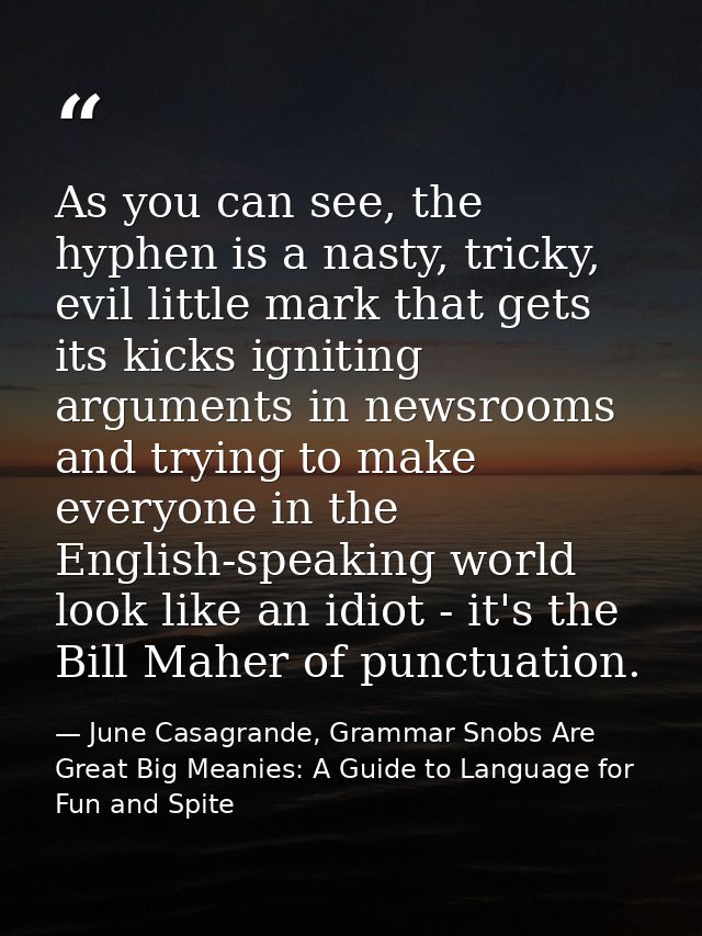 As you can see, the hyphen is a nasty, tricky, evil little mark that gets its kicks igniting arguments in newsrooms and  — June Casagrande, Grammar Snobs Are Great Big Meanies: A Guide to Language for Fun and Spite