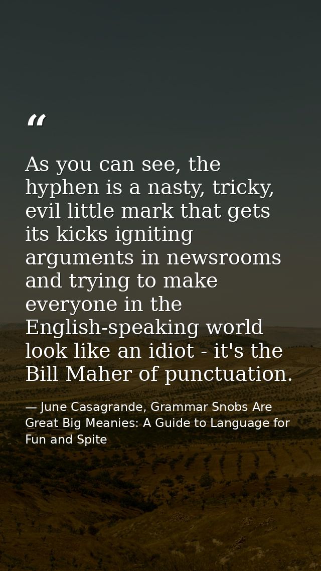 As you can see, the hyphen is a nasty, tricky, evil little mark that gets its kicks igniting arguments in newsrooms and  — June Casagrande, Grammar Snobs Are Great Big Meanies: A Guide to Language for Fun and Spite