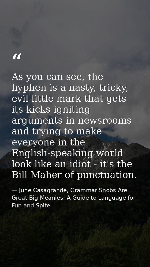 As you can see, the hyphen is a nasty, tricky, evil little mark that gets its kicks igniting arguments in newsrooms and  — June Casagrande, Grammar Snobs Are Great Big Meanies: A Guide to Language for Fun and Spite