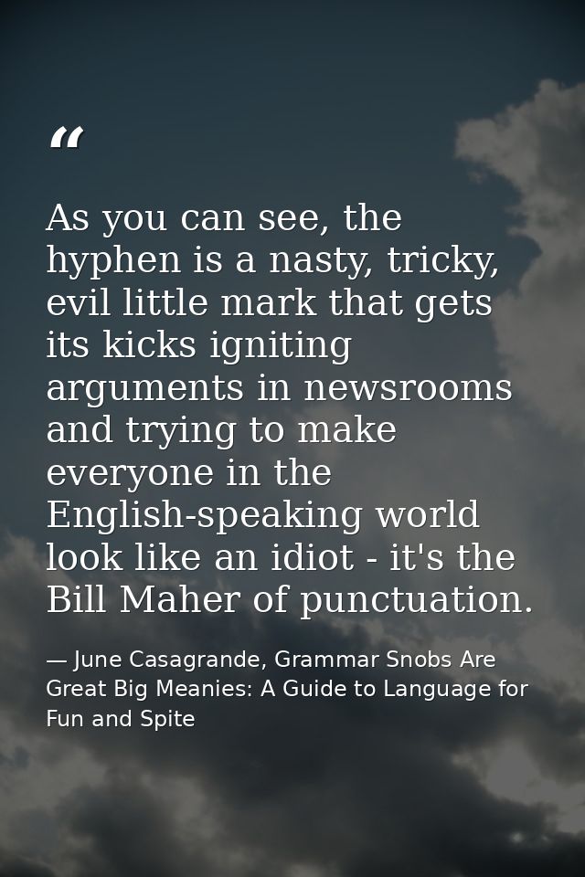 As you can see, the hyphen is a nasty, tricky, evil little mark that gets its kicks igniting arguments in newsrooms and  — June Casagrande, Grammar Snobs Are Great Big Meanies: A Guide to Language for Fun and Spite