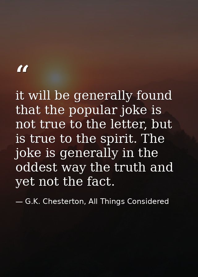 it will be generally found that the popular joke is not true to the letter, but is true to the spirit. The joke is gener — G.K. Chesterton, All Things Considered
