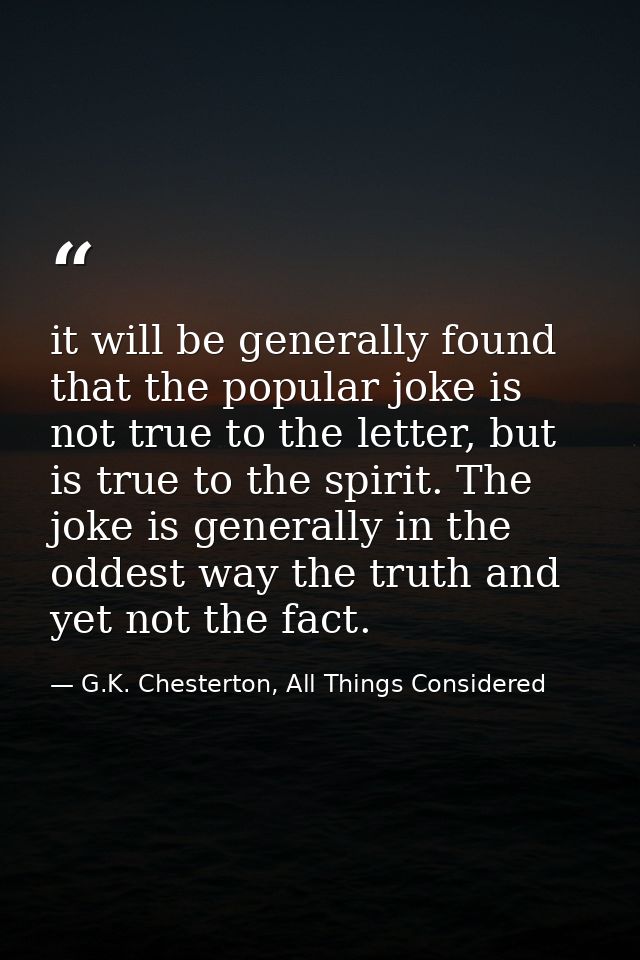 it will be generally found that the popular joke is not true to the letter, but is true to the spirit. The joke is gener — G.K. Chesterton, All Things Considered