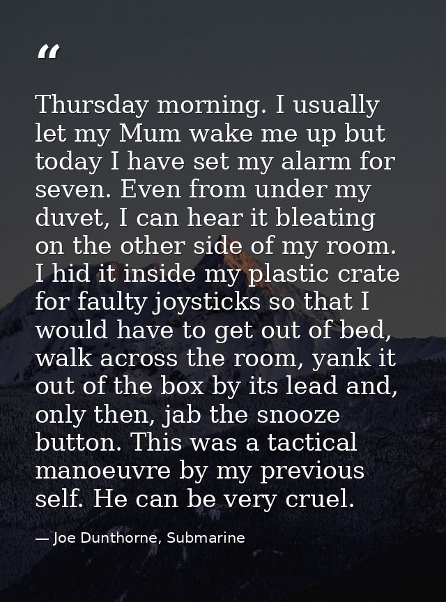 Thursday morning. I usually let my Mum wake me up but today I have set my alarm for seven. Even from under my duvet, I c — Joe Dunthorne, Submarine