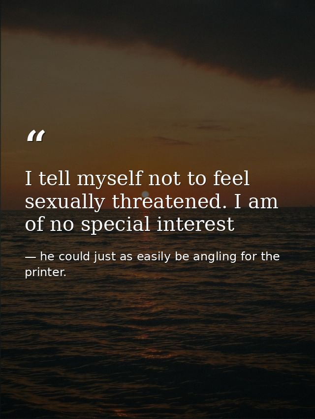 I tell myself not to feel sexually threatened. I am of no special interest — he could just as easily be angling for the printer.