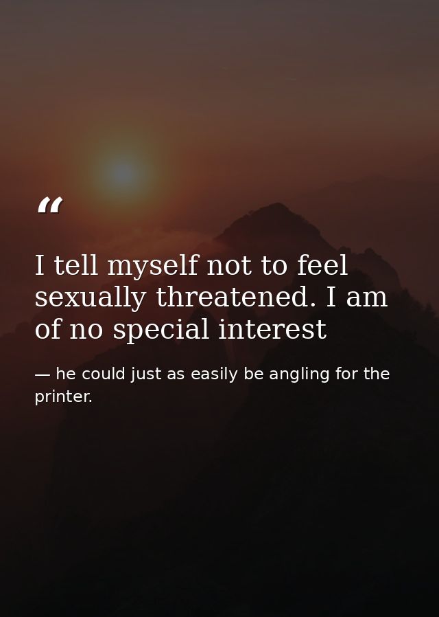 I tell myself not to feel sexually threatened. I am of no special interest — he could just as easily be angling for the printer.