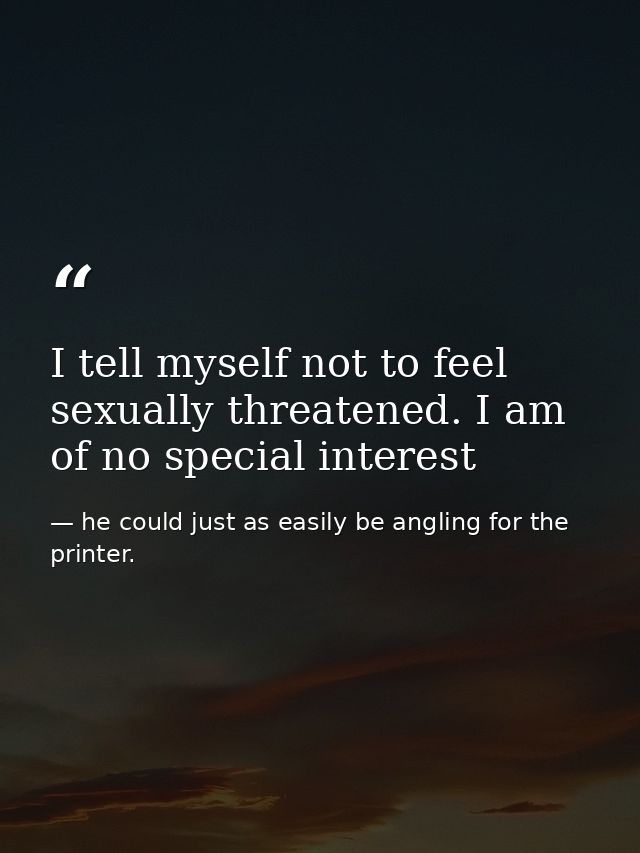 I tell myself not to feel sexually threatened. I am of no special interest — he could just as easily be angling for the printer.