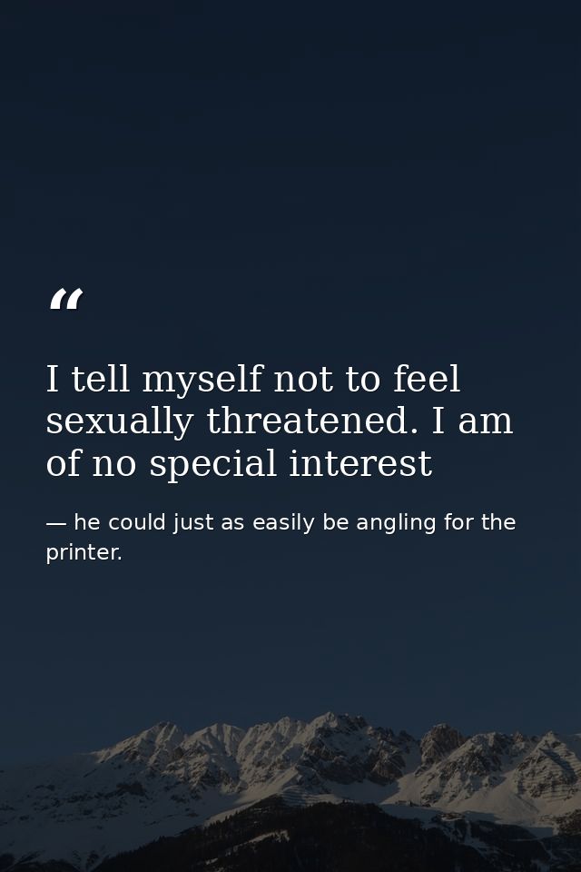 I tell myself not to feel sexually threatened. I am of no special interest — he could just as easily be angling for the printer.