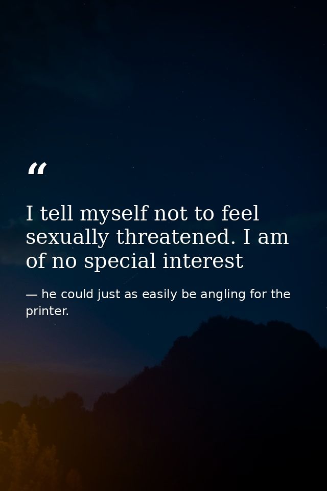 I tell myself not to feel sexually threatened. I am of no special interest — he could just as easily be angling for the printer.