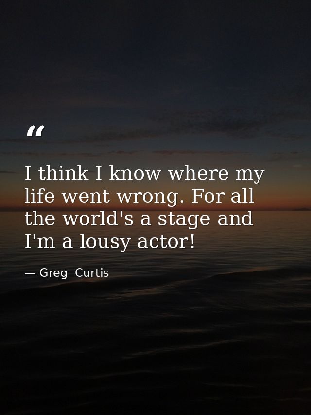 I think I know where my life went wrong. For all the world's a stage and I'm a lousy actor! — Greg  Curtis