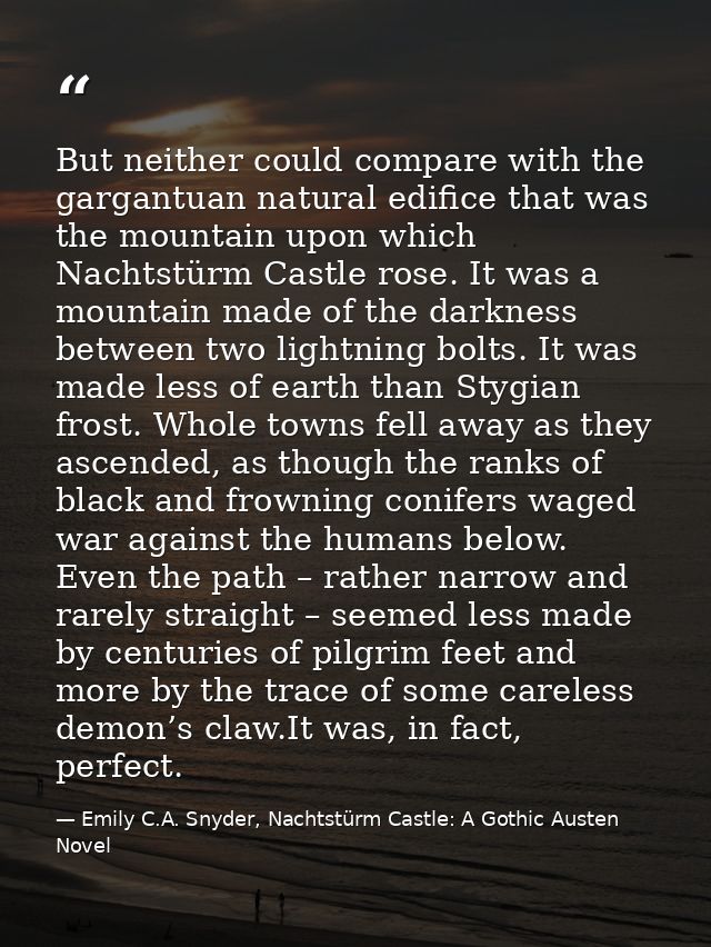 But neither could compare with the gargantuan natural edifice that was the mountain upon which Nachtstürm Castle rose. I — Emily C.A. Snyder, Nachtstürm Castle: A Gothic Austen Novel
