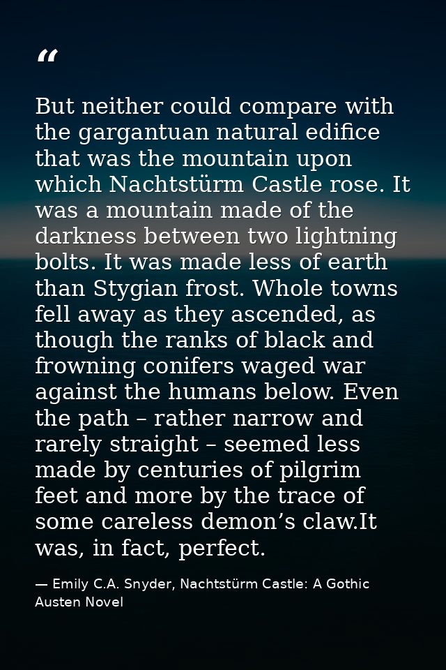 But neither could compare with the gargantuan natural edifice that was the mountain upon which Nachtstürm Castle rose. I — Emily C.A. Snyder, Nachtstürm Castle: A Gothic Austen Novel
