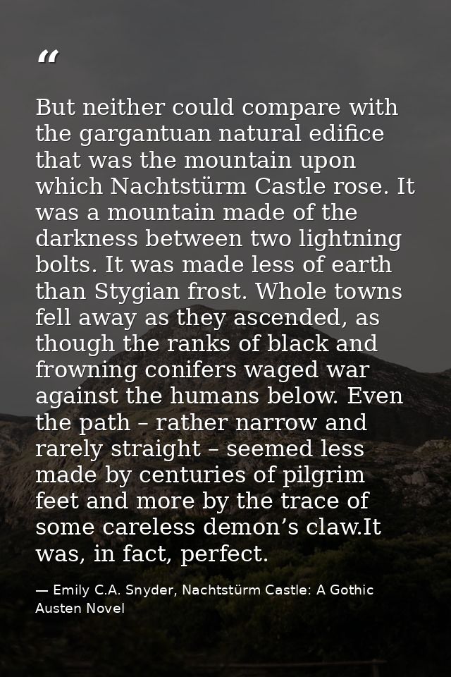 But neither could compare with the gargantuan natural edifice that was the mountain upon which Nachtstürm Castle rose. I — Emily C.A. Snyder, Nachtstürm Castle: A Gothic Austen Novel