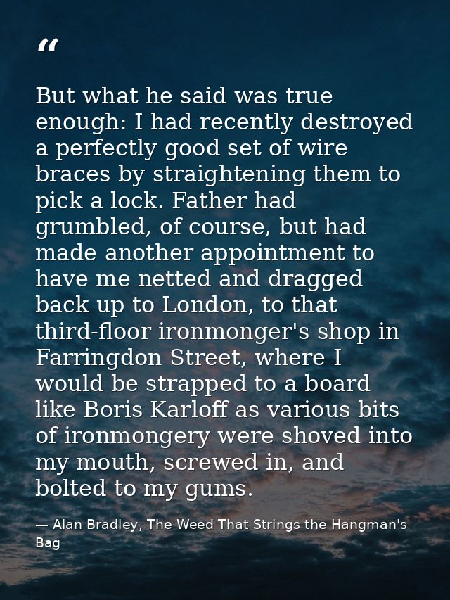 But what he said was true enough: I had recently destroyed a perfectly good set of wire braces by straightening them to  — Alan Bradley, The Weed That Strings the Hangman's Bag